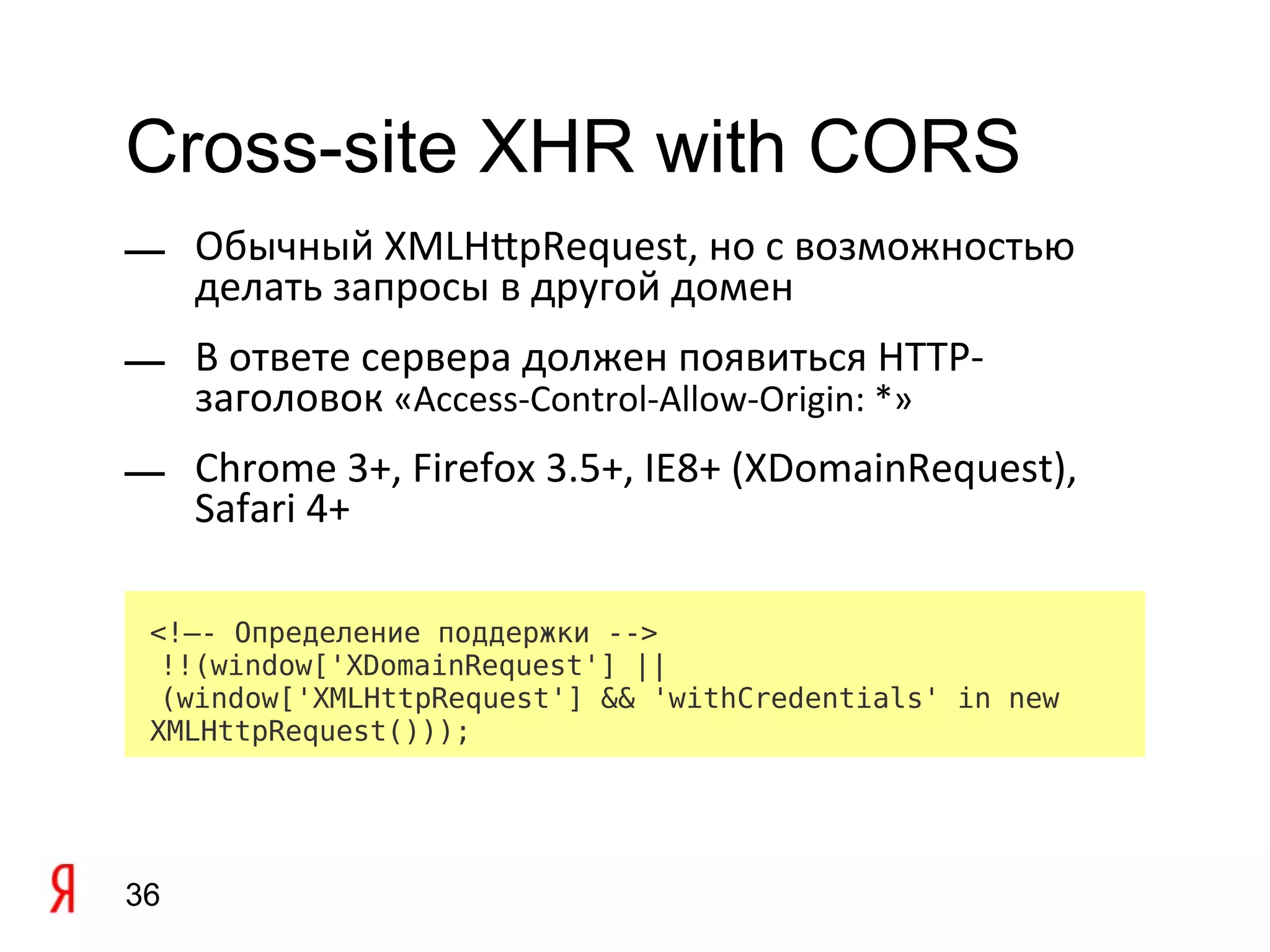 Cross-site XHR with CORS
— Обычный XMLHtpRequest, но с возможностью
  делать запросы в другой домен
— В ответе сервера должен появиться HTTP-
  заголовок «Access-Control-Allow-Origin: *»
— Chrome 3+, Firefox 3.5+, IE8+ (XDomainRequest),
  Safari 4+

 <!–- Определение поддержки -->
  !!(window['XDomainRequest'] ||
  (window['XMLHttpRequest'] && 'withCredentials' in new
 XMLHttpRequest()));




36
 