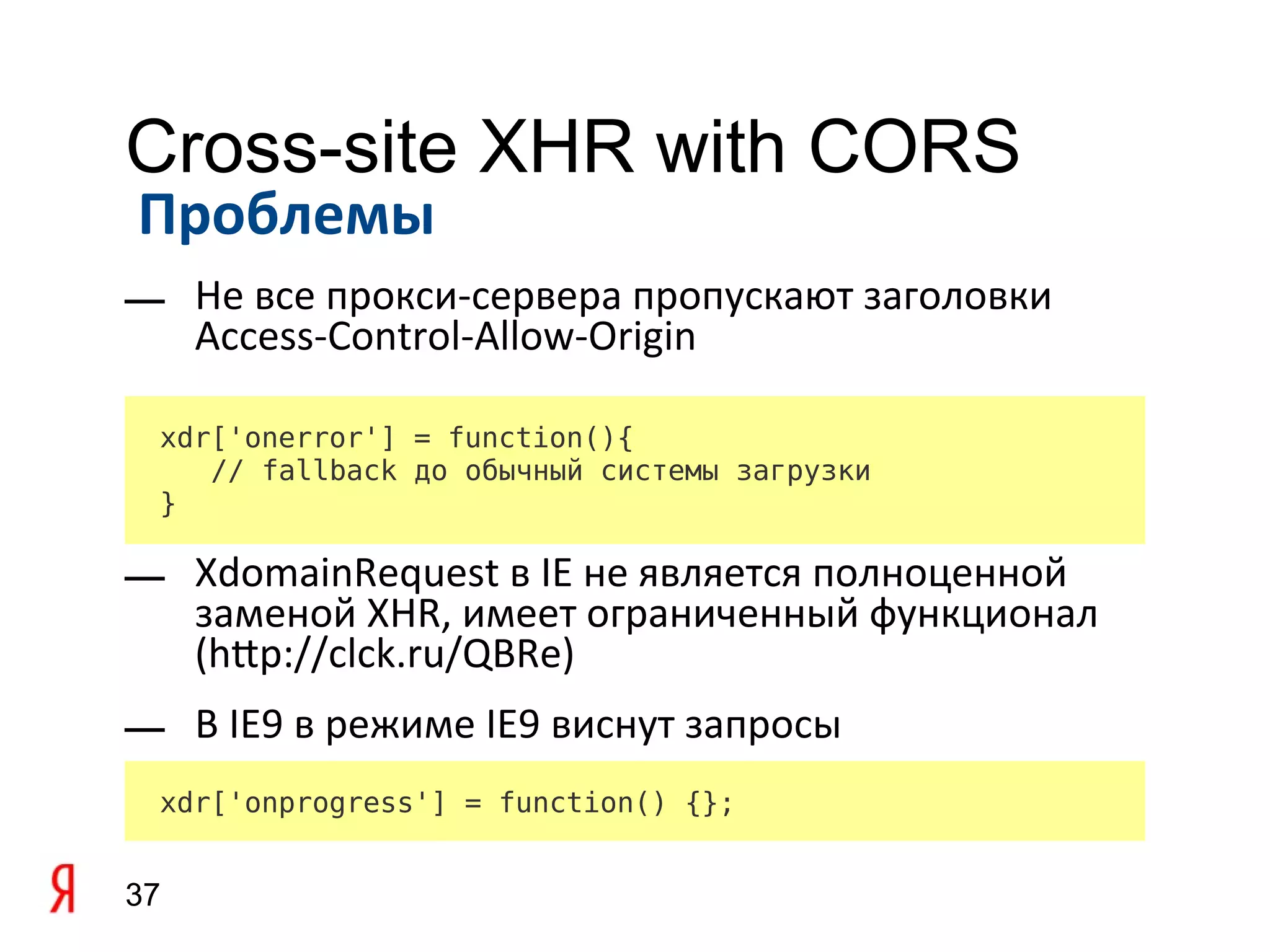 Cross-site XHR with CORS
Проблемы
— Не все прокси-сервера пропускают заголовки
  Access-Control-Allow-Origin

 xdr['onerror'] = function(){
    // fallback до обычный системы загрузки
 }

— XdomainRequest в IE не является полноценной
  заменой XHR, имеет ограниченный функционал
  (htp://clck.ru/QBRe)
— В IE9 в режиме IE9 виснут запросы
 xdr['onprogress'] = function() {};


37
 