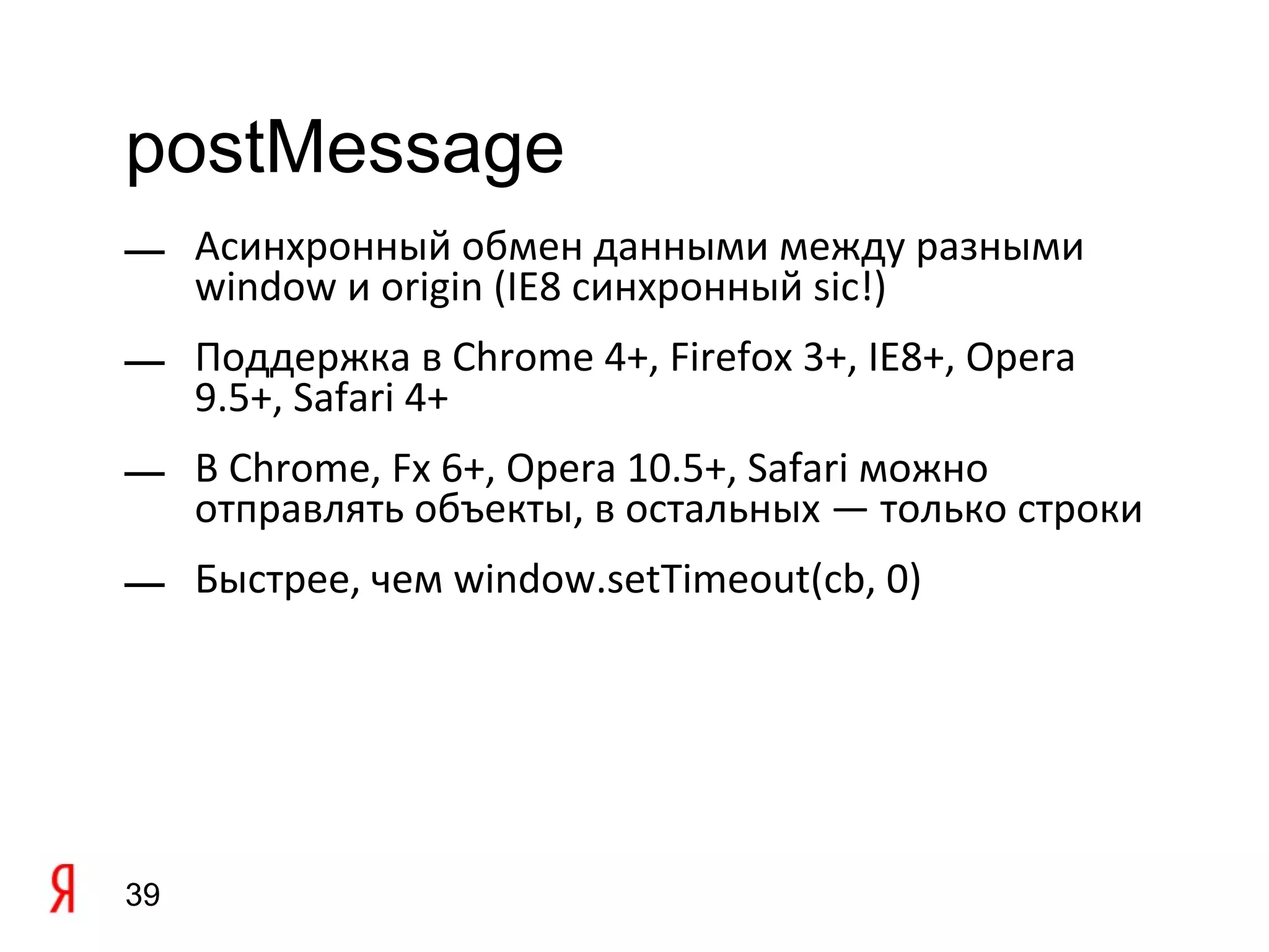 postMessage
— Асинхронный обмен данными между разными
  window и origin (IE8 синхронный sic!)
— Поддержка в Chrome 4+, Firefox 3+, IE8+, Opera
  9.5+, Safari 4+
— В Chrome, Fx 6+, Opera 10.5+, Safari можно
  отправлять объекты, в остальных — только строки
— Быстрее, чем window.setTimeout(cb, 0)




39
 