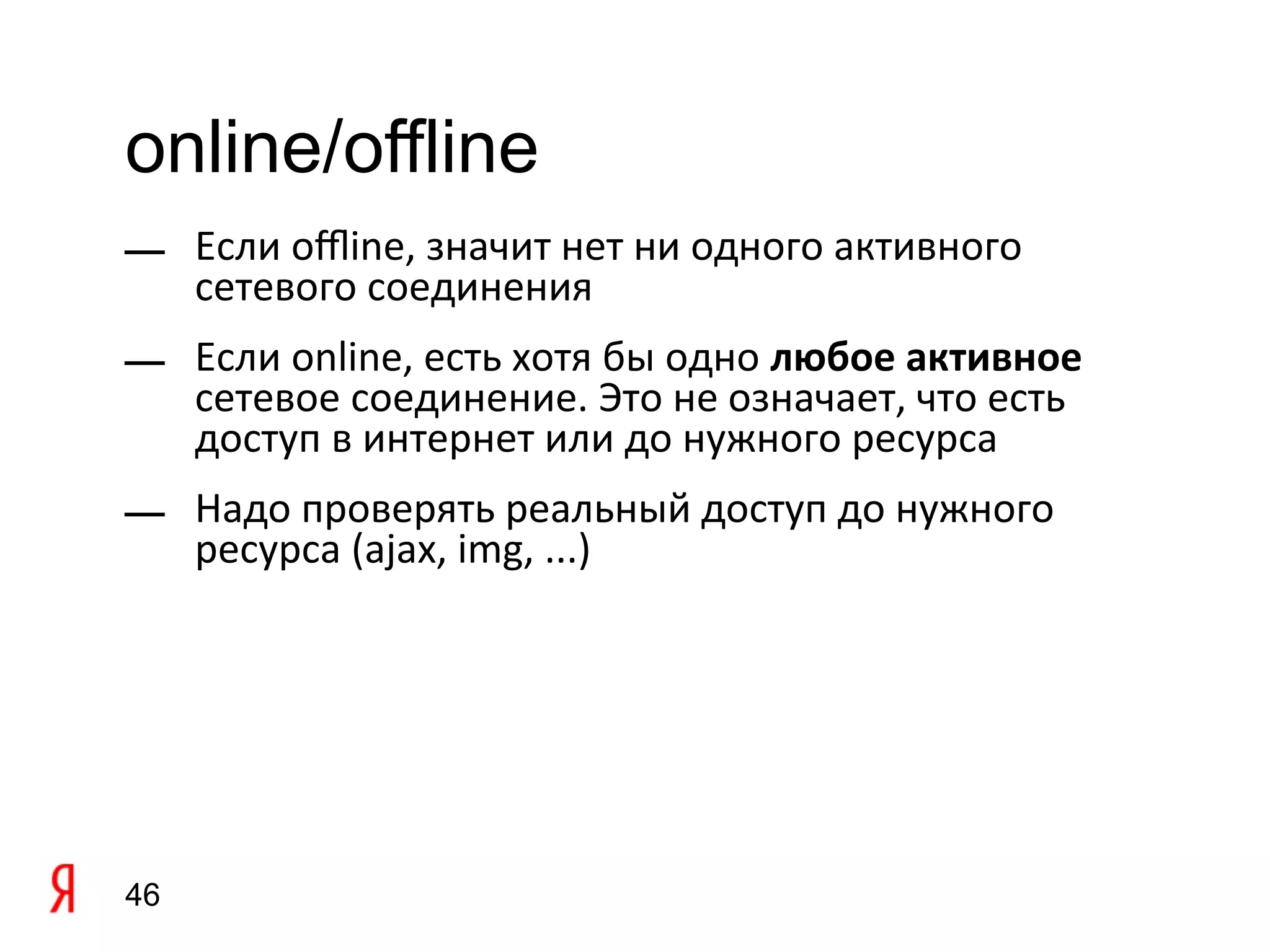 online/offline
— Если ofine, значит нет ни одного активного
  сетевого соединения
— Если online, есть хотя бы одно любое активное
  сетевое соединение. Это не означает, что есть
  доступ в интернет или до нужного ресурса
— Надо проверять реальный доступ до нужного
  ресурса (ajax, img, ...)




46
 