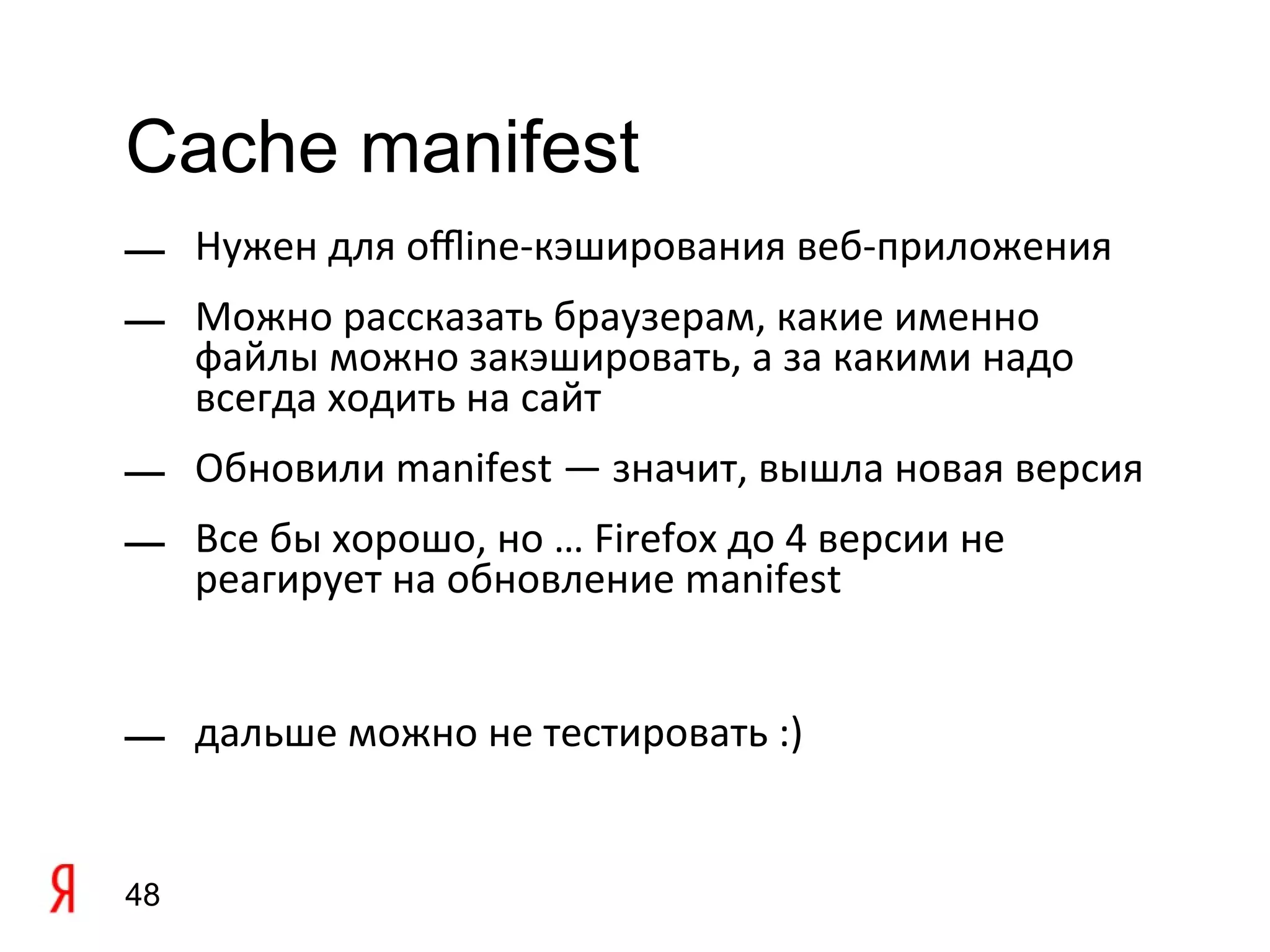 Cache manifest
— Нужен для ofine-кэширования веб-приложения
— Можно рассказать браузерам, какие именно
  файлы можно закэшировать, а за какими надо
  всегда ходить на сайт
— Обновили manifest — значит, вышла новая версия
— Все бы хорошо, но … Firefox до 4 версии не
  реагирует на обновление manifest


— дальше можно не тестировать :)


48
 
