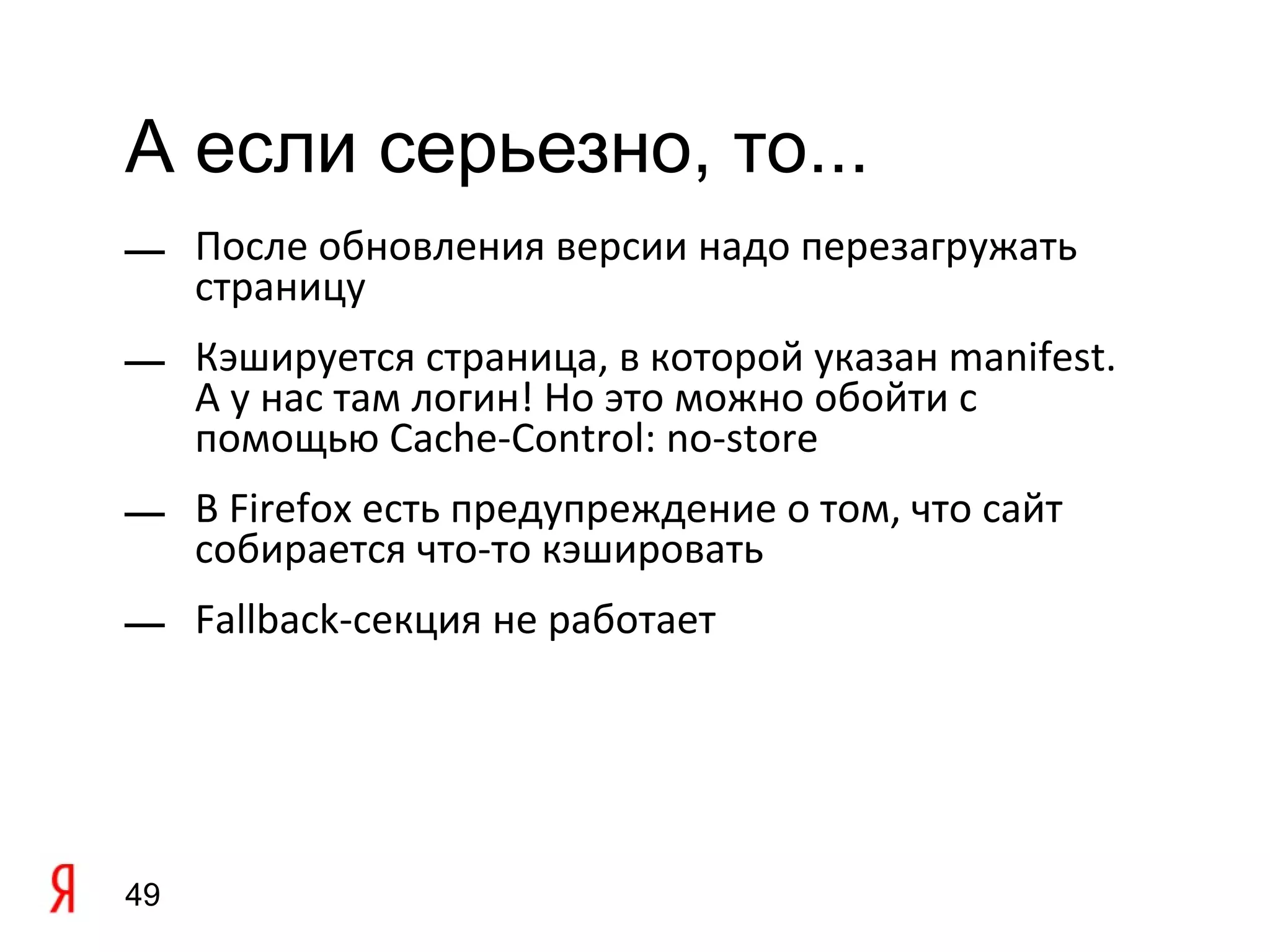 А если серьезно, то...
— После обновления версии надо перезагружать
  страницу
— Кэшируется страница, в которой указан manifest.
  А у нас там логин! Но это можно обойти с
  помощью Cache-Control: no-store
— В Firefox есть предупреждение о том, что сайт
  собирается что-то кэшировать
— Fallback-секция не работает




49
 