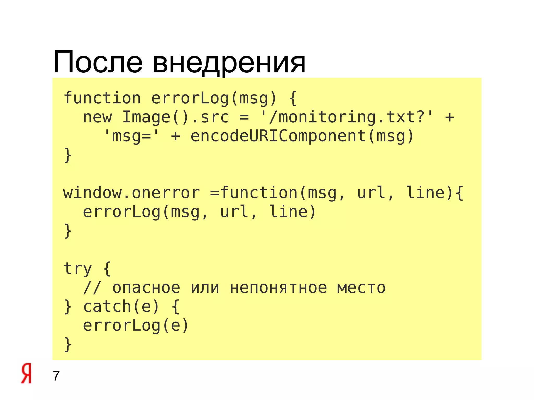 После внедрения
    function errorLog(msg) {
      new Image().src = '/monitoring.txt?' +
        'msg=' + encodeURIComponent(msg)
    }

    window.onerror =function(msg, url, line){
      errorLog(msg, url, line)
    }

    try {
      // опасное или непонятное место
    } catch(e) {
      errorLog(e)
    }
7
 