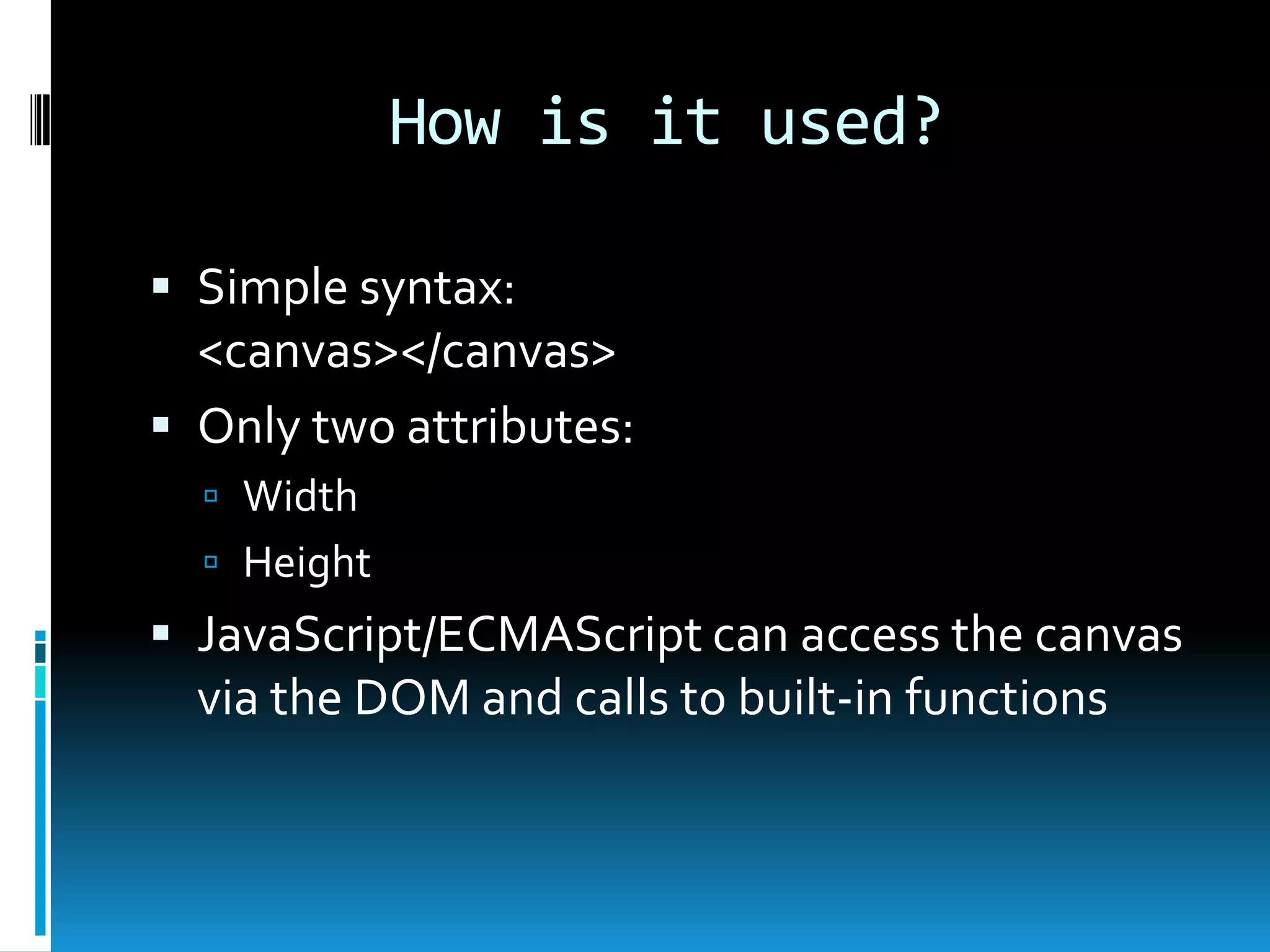 How is it used?Simple syntax:<canvas></canvas>Only two attributes:WidthHeightJavaScript/ECMAScript can access the canvas via the DOM and calls to built-in functions