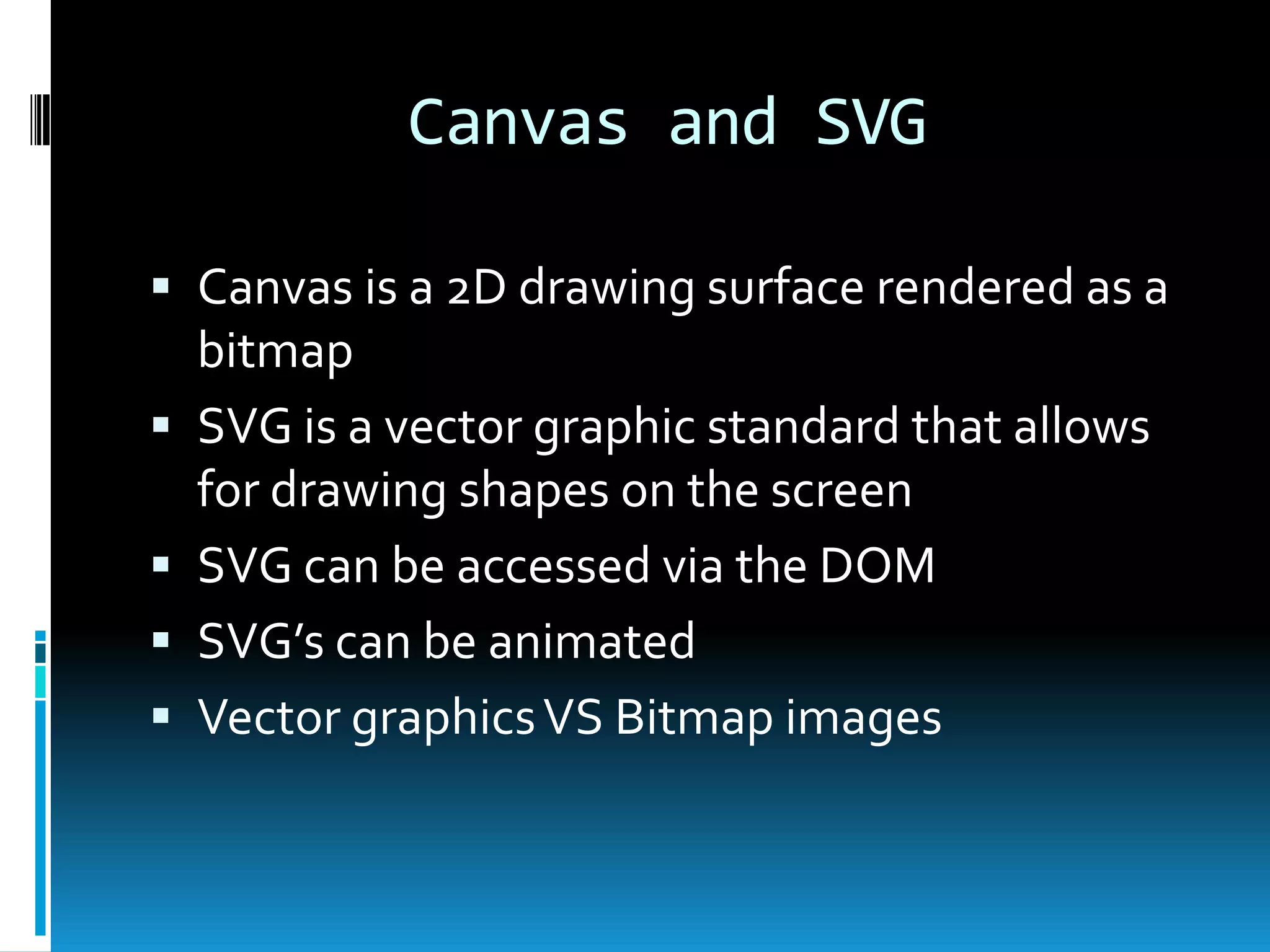 Canvas and SVGCanvas is a 2D drawing surface rendered as a bitmapSVG is a vector graphic standard that allows for drawing shapes on the screenSVG can be accessed via the DOMSVG’s can be animatedVector graphics VS Bitmap images