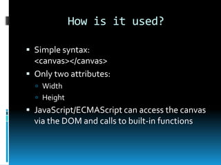 How is it used?Simple syntax:<canvas></canvas>Only two attributes:WidthHeightJavaScript/ECMAScript can access the canvas via the DOM and calls to built-in functions