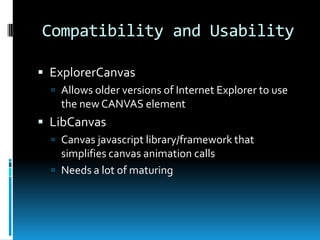 Compatibility and UsabilityExplorerCanvasAllows older versions of Internet Explorer to use the new CANVAS elementLibCanvasCanvas javascript library/framework that simplifies canvas animation callsNeeds a lot of maturing