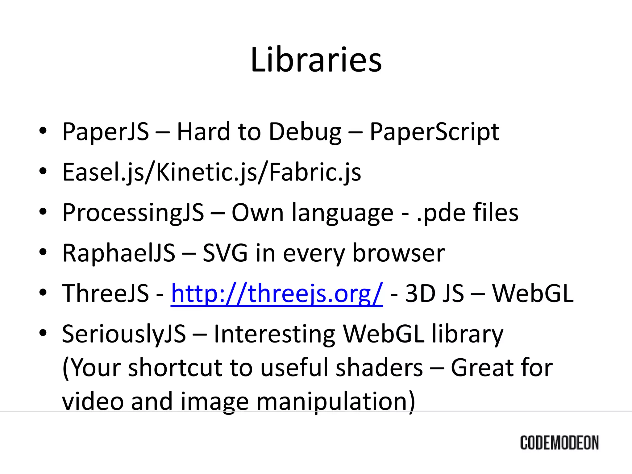 Libraries
• PaperJS – Hard to Debug – PaperScript
• Easel.js/Kinetic.js/Fabric.js
• ProcessingJS – Own language - .pde files
• RaphaelJS – SVG in every browser
• ThreeJS - http://threejs.org/ - 3D JS – WebGL
• SeriouslyJS – Interesting WebGL library
(Your shortcut to useful shaders – Great for
video and image manipulation)
 