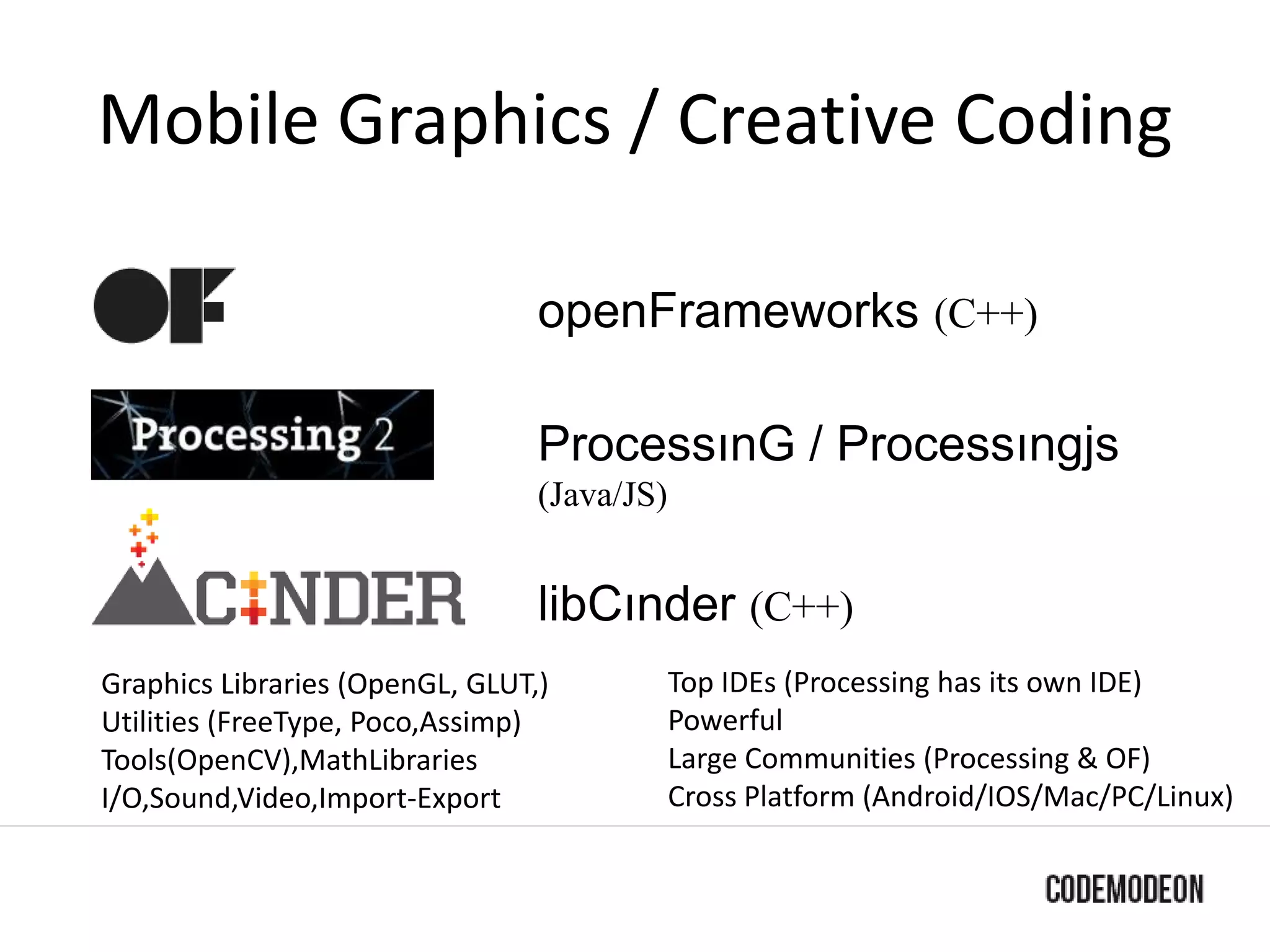 Mobile Graphics / Creative Coding
openFrameworks (C++)
ProcessınG / Processıngjs
(Java/JS)
libCınder (C++)
Graphics Libraries (OpenGL, GLUT,)
Utilities (FreeType, Poco,Assimp)
Tools(OpenCV),MathLibraries
I/O,Sound,Video,Import-Export
Top IDEs (Processing has its own IDE)
Powerful
Large Communities (Processing & OF)
Cross Platform (Android/IOS/Mac/PC/Linux)
 