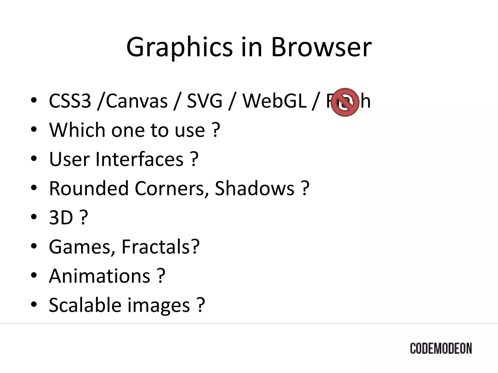 Graphics in Browser
• CSS3 /Canvas / SVG / WebGL / Flash
• Which one to use ?
• User Interfaces ?
• Rounded Corners, Shadows ?
• 3D ?
• Games, Fractals?
• Animations ?
• Scalable images ?
 