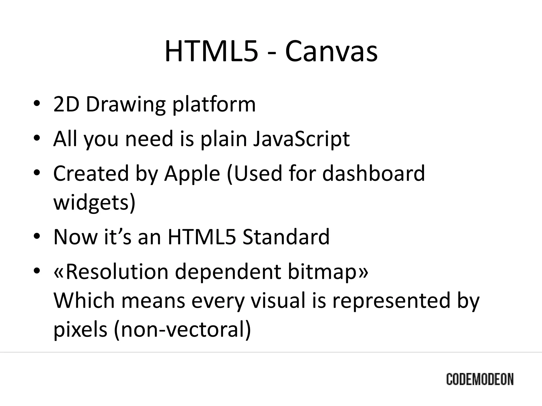 HTML5 - Canvas
• 2D Drawing platform
• All you need is plain JavaScript
• Created by Apple (Used for dashboard
widgets)
• Now it’s an HTML5 Standard
• «Resolution dependent bitmap»
Which means every visual is represented by
pixels (non-vectoral)
 