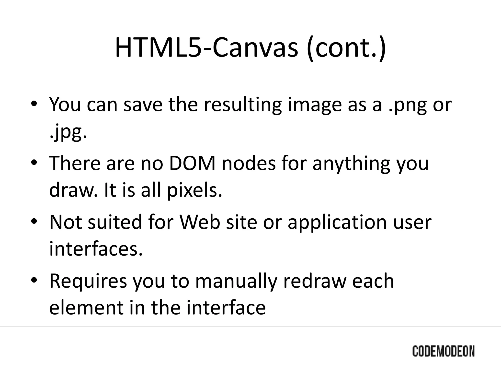 HTML5-Canvas (cont.)
• You can save the resulting image as a .png or
.jpg.
• There are no DOM nodes for anything you
draw. It is all pixels.
• Not suited for Web site or application user
interfaces.
• Requires you to manually redraw each
element in the interface
 