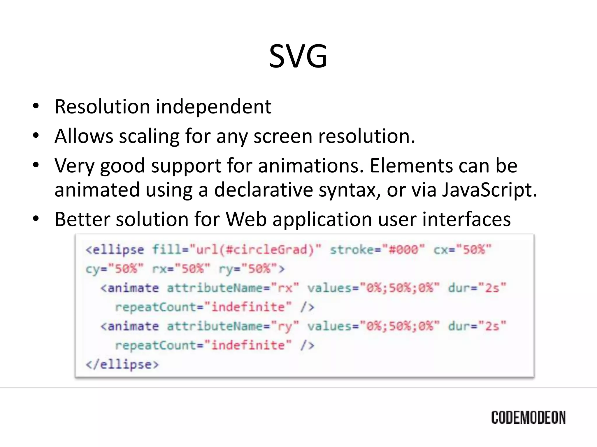 SVG
• Resolution independent
• Allows scaling for any screen resolution.
• Very good support for animations. Elements can be
animated using a declarative syntax, or via JavaScript.
• Better solution for Web application user interfaces
 
