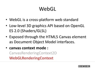 WebGL
• WebGL is a cross-platform web standard
• Low-level 3D graphics API based on OpenGL
ES 2.0 (Shaders/GLSL)
• Exposed through the HTML5 Canvas element
as Document Object Model interfaces.
• canvas context mode :
CanvasRenderingContext2D
WebGLRenderingContext
 