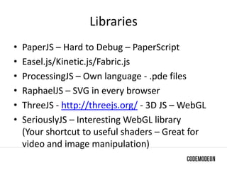 Libraries
• PaperJS – Hard to Debug – PaperScript
• Easel.js/Kinetic.js/Fabric.js
• ProcessingJS – Own language - .pde files
• RaphaelJS – SVG in every browser
• ThreeJS - http://threejs.org/ - 3D JS – WebGL
• SeriouslyJS – Interesting WebGL library
(Your shortcut to useful shaders – Great for
video and image manipulation)
 