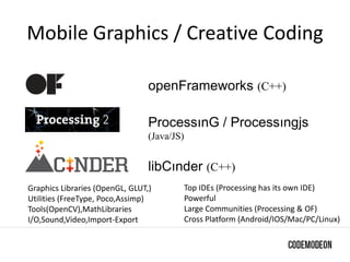 Mobile Graphics / Creative Coding
openFrameworks (C++)
ProcessınG / Processıngjs
(Java/JS)
libCınder (C++)
Graphics Libraries (OpenGL, GLUT,)
Utilities (FreeType, Poco,Assimp)
Tools(OpenCV),MathLibraries
I/O,Sound,Video,Import-Export
Top IDEs (Processing has its own IDE)
Powerful
Large Communities (Processing & OF)
Cross Platform (Android/IOS/Mac/PC/Linux)
 