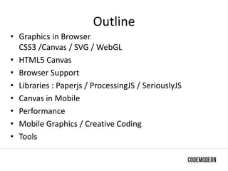 Outline
• Graphics in Browser
CSS3 /Canvas / SVG / WebGL
• HTML5 Canvas
• Browser Support
• Libraries : Paperjs / ProcessingJS / SeriouslyJS
• Canvas in Mobile
• Performance
• Mobile Graphics / Creative Coding
• Tools
 