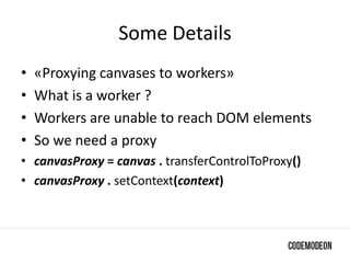 Some Details
• «Proxying canvases to workers»
• What is a worker ?
• Workers are unable to reach DOM elements
• So we need a proxy
• canvasProxy = canvas . transferControlToProxy()
• canvasProxy . setContext(context)
 
