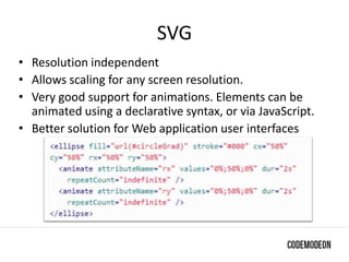 SVG
• Resolution independent
• Allows scaling for any screen resolution.
• Very good support for animations. Elements can be
animated using a declarative syntax, or via JavaScript.
• Better solution for Web application user interfaces
 