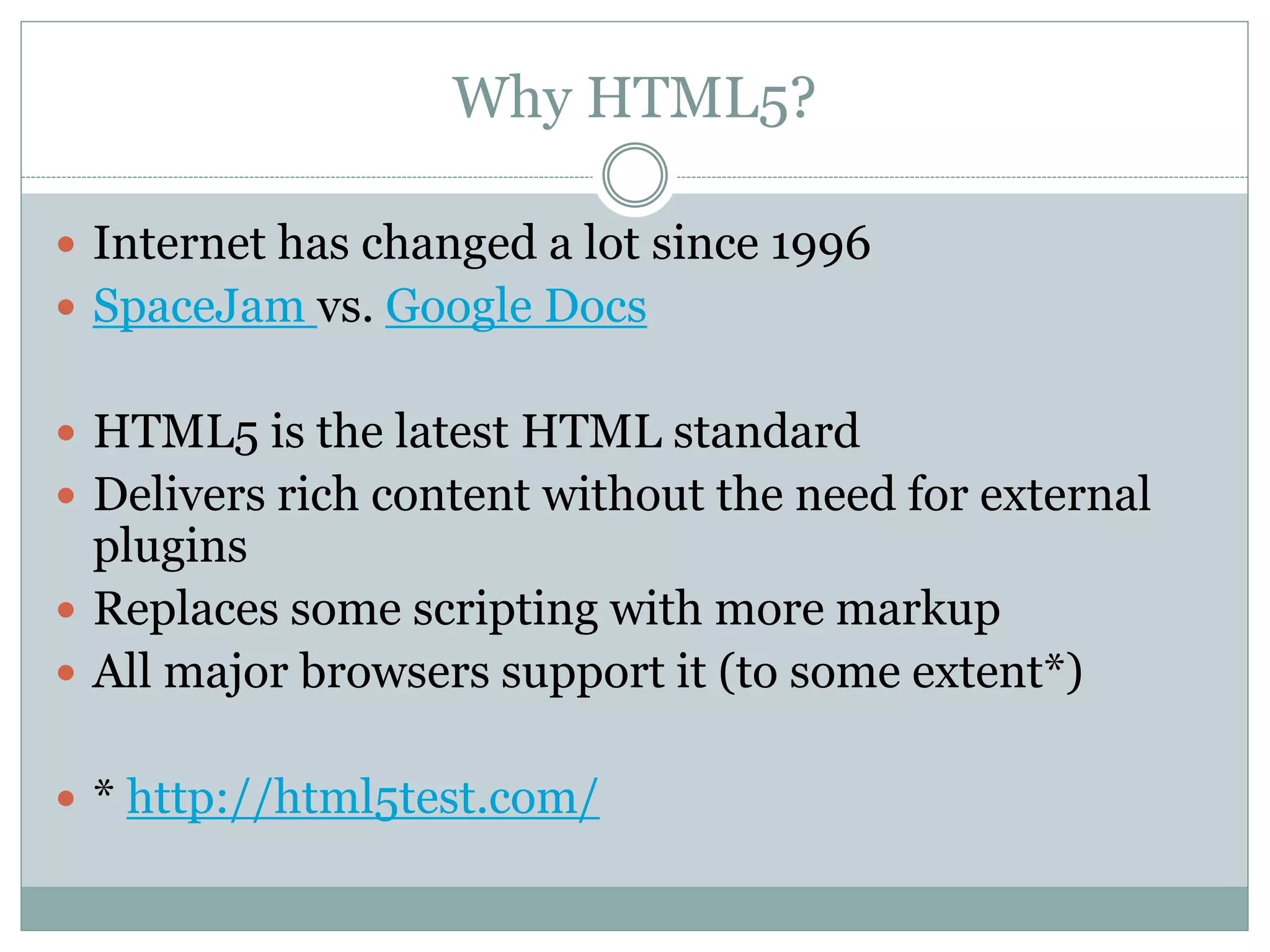 Why HTML5?
 Internet has changed a lot since 1996
 SpaceJam vs. Google Docs
 HTML5 is the latest HTML standard
 Delivers rich content without the need for external
plugins
 Replaces some scripting with more markup
 All major browsers support it (to some extent*)
 * http://html5test.com/
 