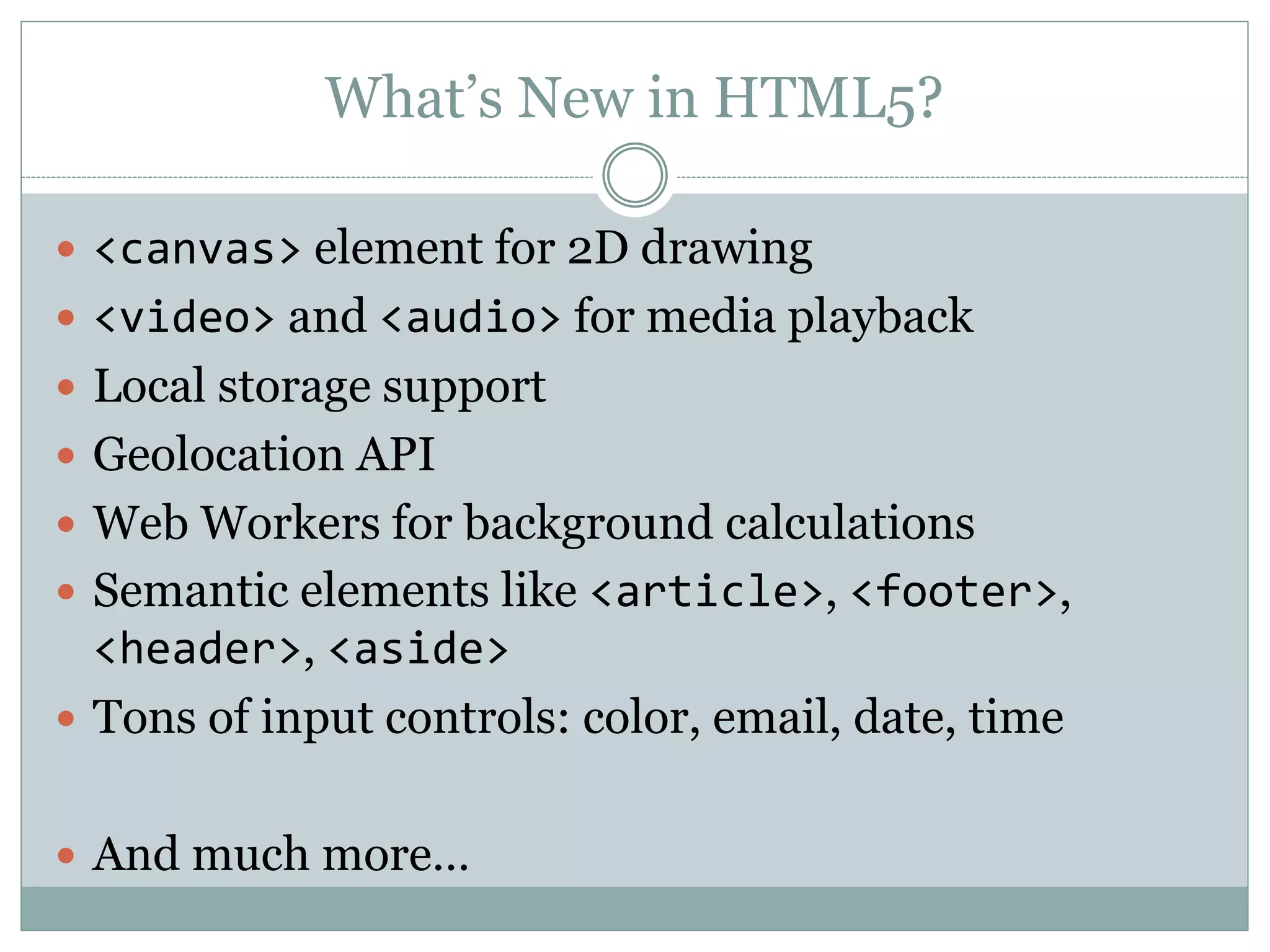 What’s New in HTML5?
 <canvas> element for 2D drawing
 <video> and <audio> for media playback
 Local storage support
 Geolocation API
 Web Workers for background calculations
 Semantic elements like <article>, <footer>,
<header>, <aside>
 Tons of input controls: color, email, date, time
 And much more…
 