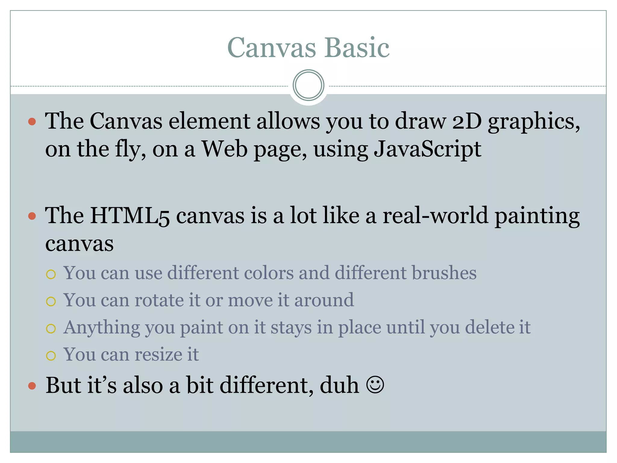 Canvas Basic
 The Canvas element allows you to draw 2D graphics,
on the fly, on a Web page, using JavaScript
 The HTML5 canvas is a lot like a real-world painting
canvas
 You can use different colors and different brushes
 You can rotate it or move it around
 Anything you paint on it stays in place until you delete it
 You can resize it
 But it’s also a bit different, duh 
 