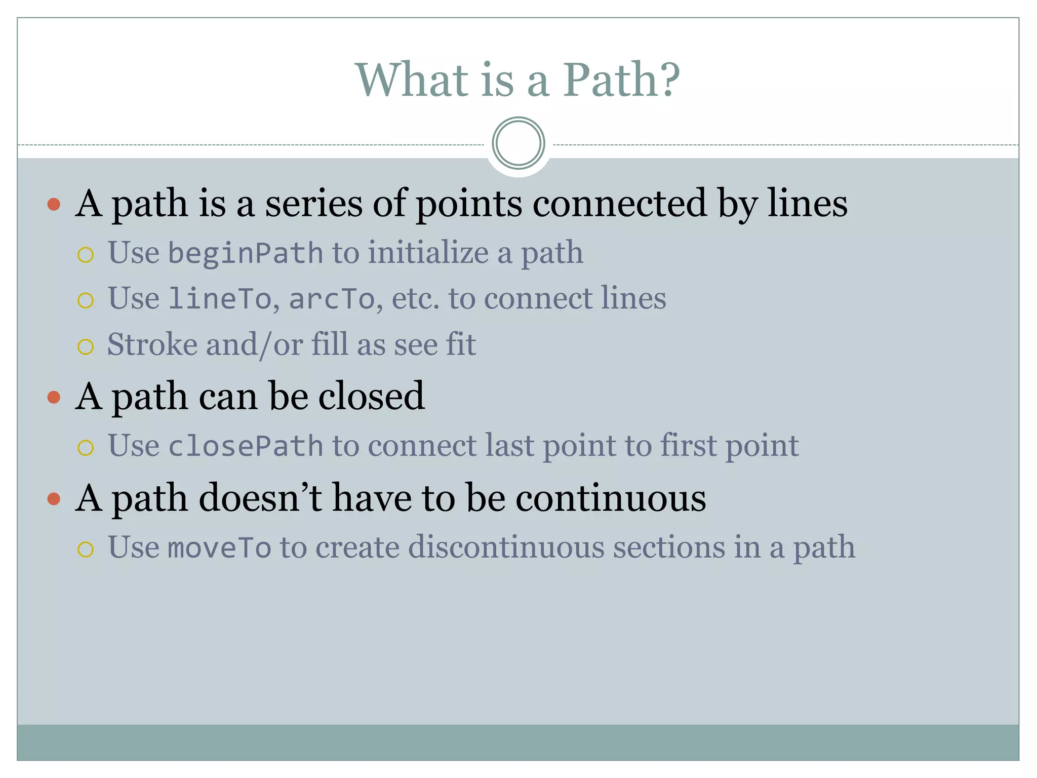 What is a Path?
 A path is a series of points connected by lines
 Use beginPath to initialize a path
 Use lineTo, arcTo, etc. to connect lines
 Stroke and/or fill as see fit
 A path can be closed
 Use closePath to connect last point to first point
 A path doesn’t have to be continuous
 Use moveTo to create discontinuous sections in a path
 