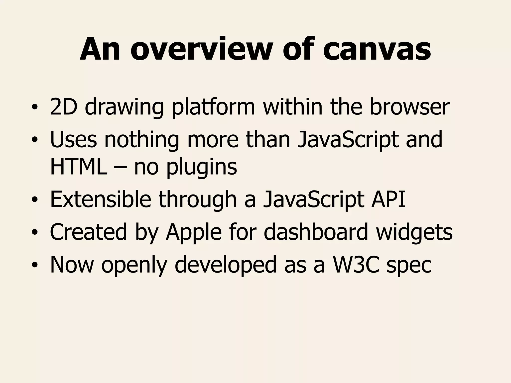 An overview of canvas
• 2D drawing platform within the browser
• Uses nothing more than JavaScript and
HTML – no plugins
• Extensible through a JavaScript API
• Created by Apple for dashboard widgets
• Now openly developed as a W3C spec
 