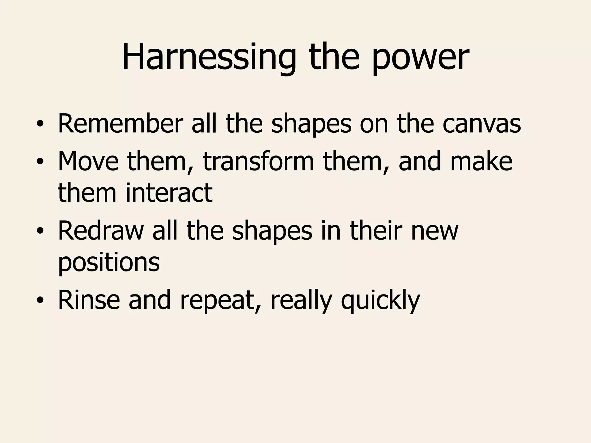 Harnessing the power
• Remember all the shapes on the canvas
• Move them, transform them, and make
them interact
• Redraw all the shapes in their new
positions
• Rinse and repeat, really quickly
 