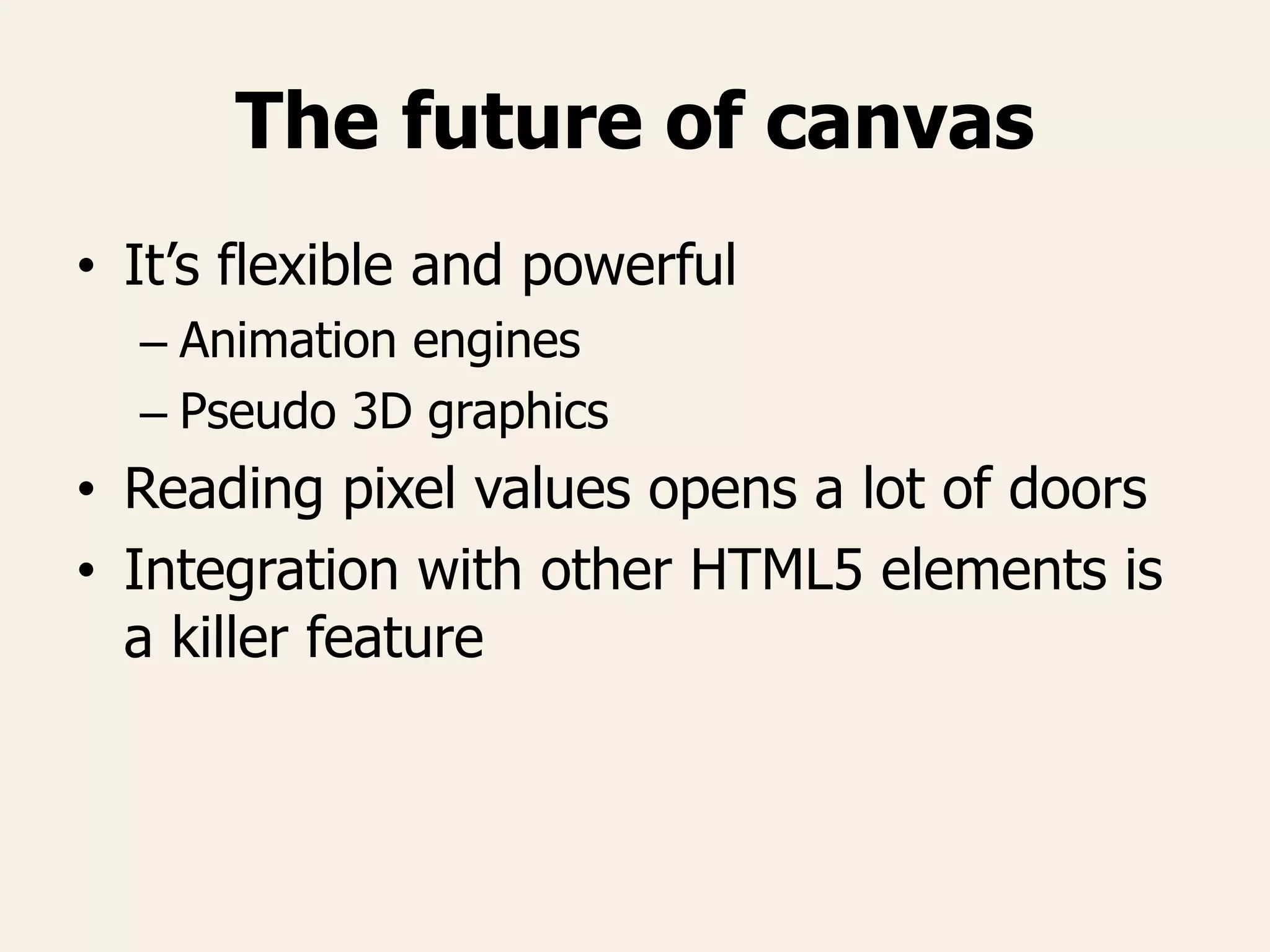 The future of canvas
• It’s flexible and powerful
– Animation engines
– Pseudo 3D graphics
• Reading pixel values opens a lot of doors
• Integration with other HTML5 elements is
a killer feature
 