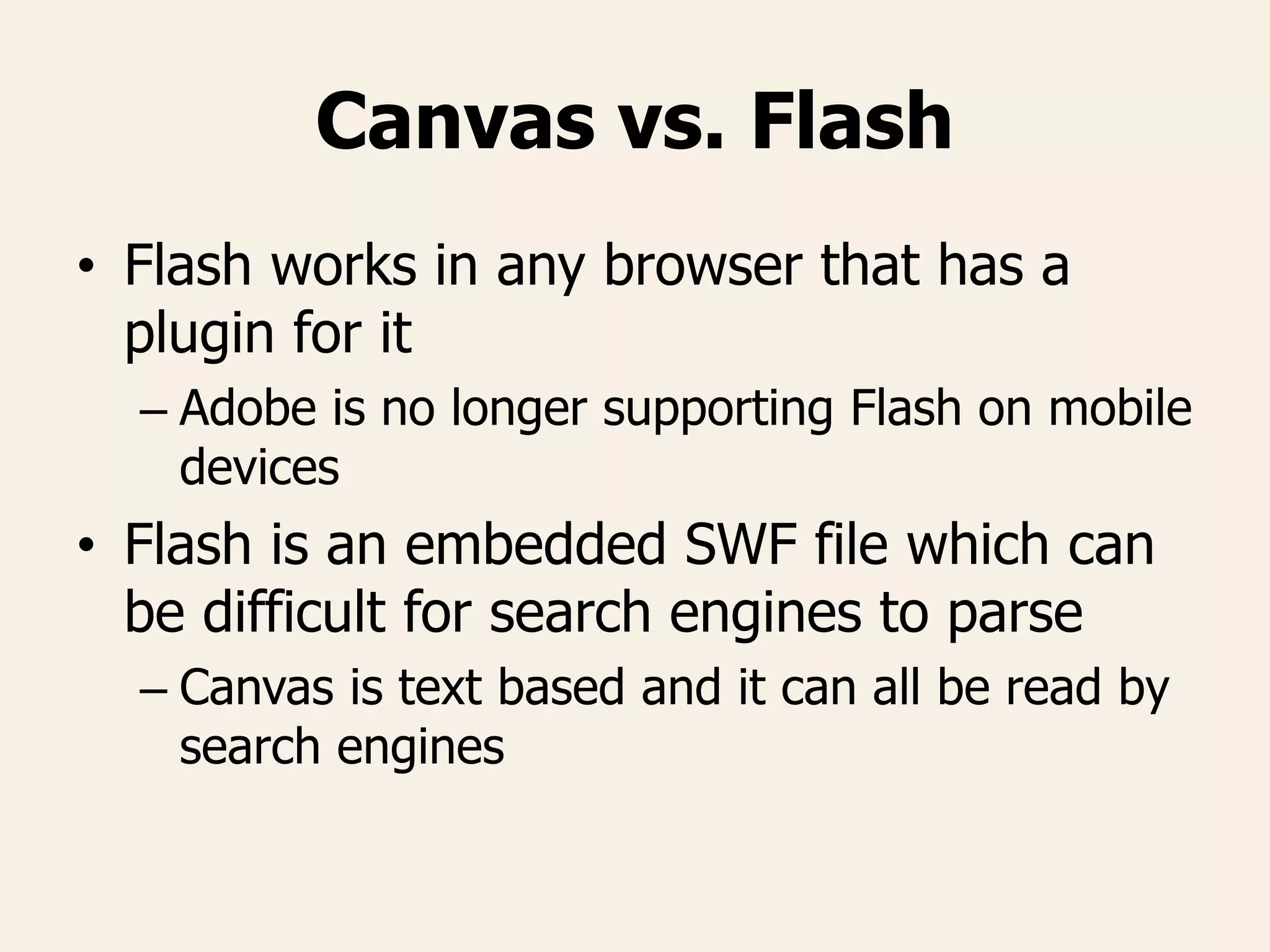 Canvas vs. Flash
• Flash works in any browser that has a
plugin for it
– Adobe is no longer supporting Flash on mobile
devices
• Flash is an embedded SWF file which can
be difficult for search engines to parse
– Canvas is text based and it can all be read by
search engines
 
