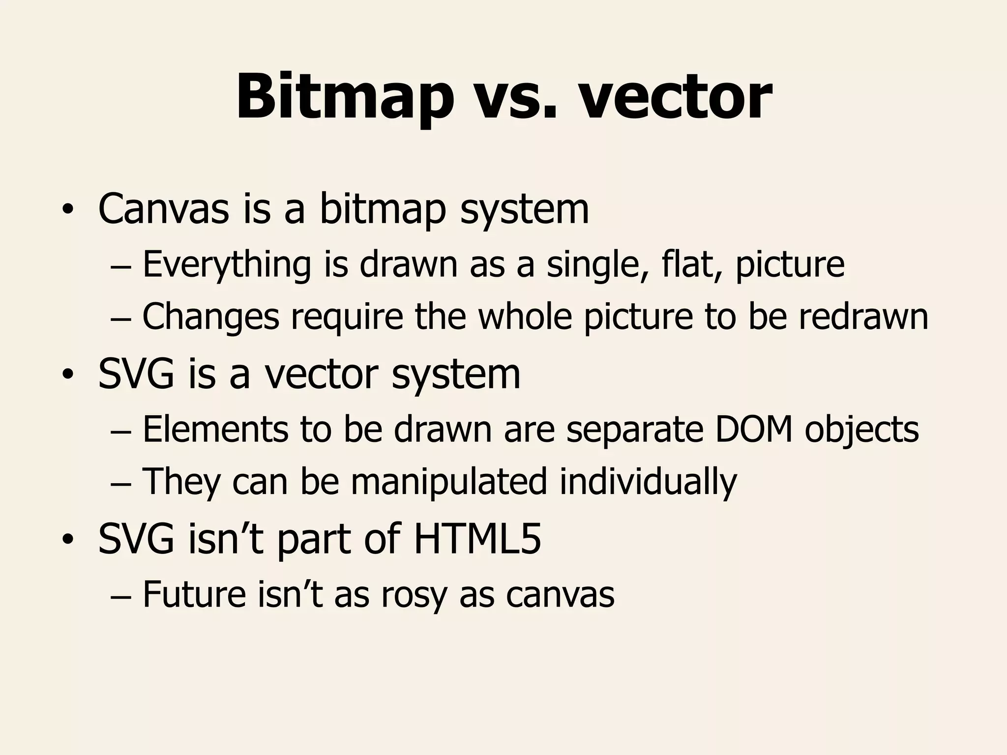 Bitmap vs. vector
• Canvas is a bitmap system
– Everything is drawn as a single, flat, picture
– Changes require the whole picture to be redrawn
• SVG is a vector system
– Elements to be drawn are separate DOM objects
– They can be manipulated individually
• SVG isn’t part of HTML5
– Future isn’t as rosy as canvas
 