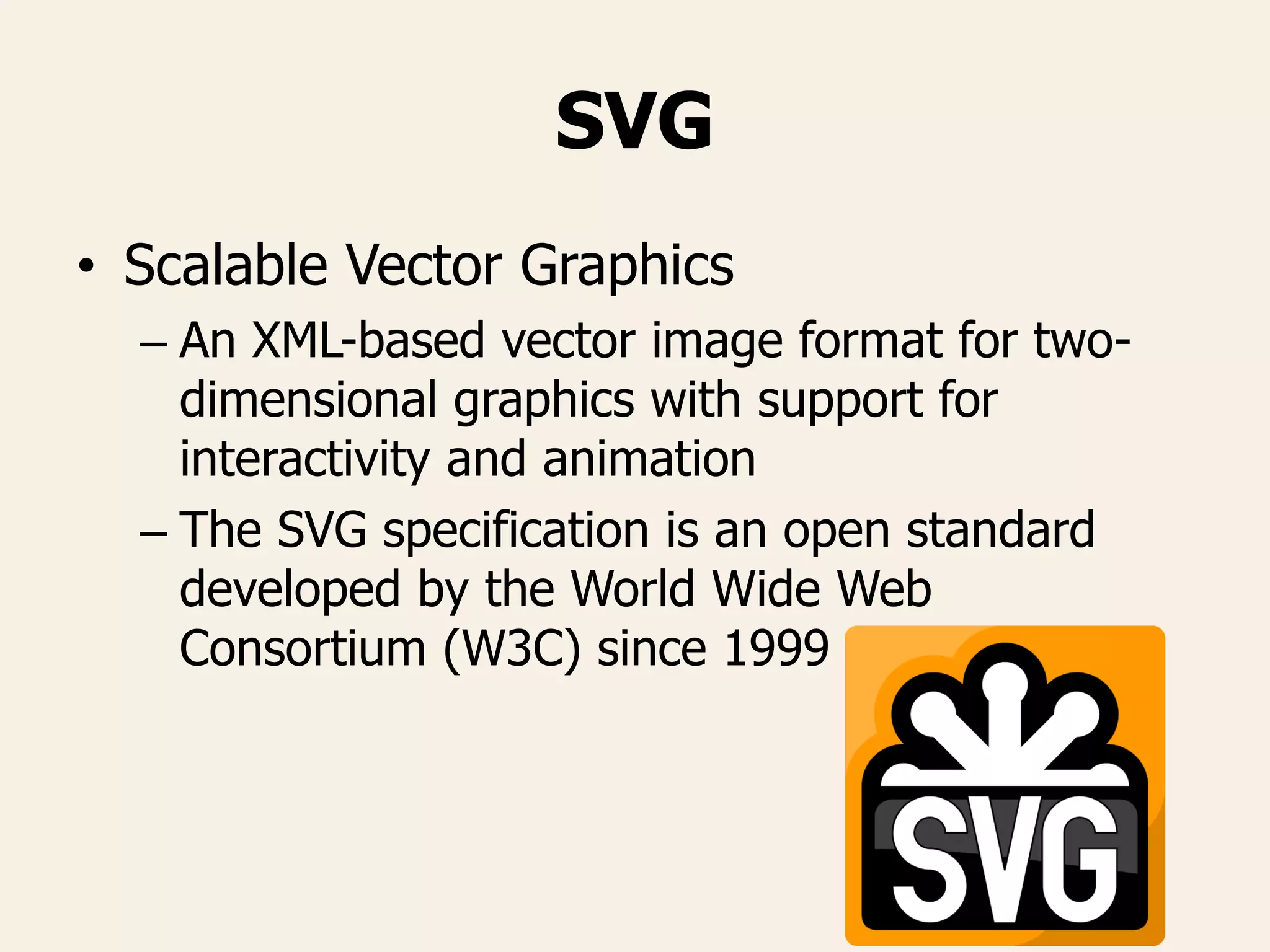 SVG
• Scalable Vector Graphics
– An XML-based vector image format for two-
dimensional graphics with support for
interactivity and animation
– The SVG specification is an open standard
developed by the World Wide Web
Consortium (W3C) since 1999
 