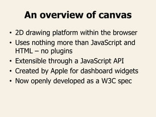 An overview of canvas
• 2D drawing platform within the browser
• Uses nothing more than JavaScript and
HTML – no plugins
• Extensible through a JavaScript API
• Created by Apple for dashboard widgets
• Now openly developed as a W3C spec
 