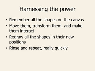 Harnessing the power
• Remember all the shapes on the canvas
• Move them, transform them, and make
them interact
• Redraw all the shapes in their new
positions
• Rinse and repeat, really quickly
 