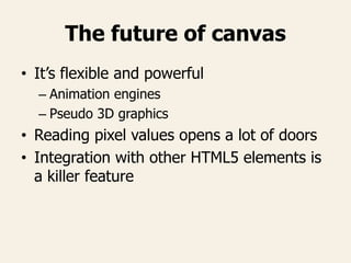 The future of canvas
• It’s flexible and powerful
– Animation engines
– Pseudo 3D graphics
• Reading pixel values opens a lot of doors
• Integration with other HTML5 elements is
a killer feature
 