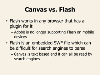 Canvas vs. Flash
• Flash works in any browser that has a
plugin for it
– Adobe is no longer supporting Flash on mobile
devices
• Flash is an embedded SWF file which can
be difficult for search engines to parse
– Canvas is text based and it can all be read by
search engines
 