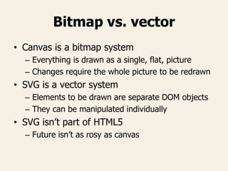 Bitmap vs. vector
• Canvas is a bitmap system
– Everything is drawn as a single, flat, picture
– Changes require the whole picture to be redrawn
• SVG is a vector system
– Elements to be drawn are separate DOM objects
– They can be manipulated individually
• SVG isn’t part of HTML5
– Future isn’t as rosy as canvas
 