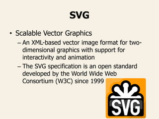 SVG
• Scalable Vector Graphics
– An XML-based vector image format for two-
dimensional graphics with support for
interactivity and animation
– The SVG specification is an open standard
developed by the World Wide Web
Consortium (W3C) since 1999
 