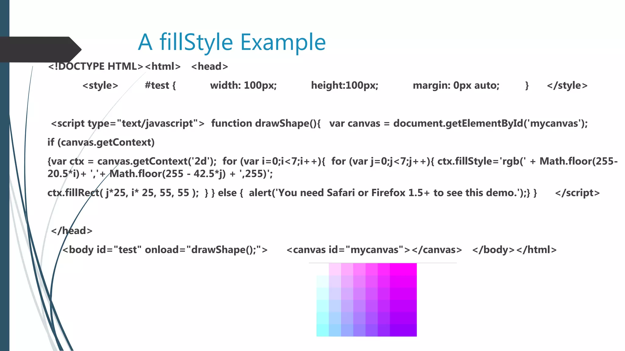 A fillStyle Example
<!DOCTYPE HTML><html> <head>
<style> #test { width: 100px; height:100px; margin: 0px auto; } </style>
<script type="text/javascript"> function drawShape(){ var canvas = document.getElementById('mycanvas');
if (canvas.getContext)
{var ctx = canvas.getContext('2d'); for (var i=0;i<7;i++){ for (var j=0;j<7;j++){ ctx.fillStyle='rgb(' + Math.floor(255-
20.5*i)+ ','+ Math.floor(255 - 42.5*j) + ',255)';
ctx.fillRect( j*25, i* 25, 55, 55 ); } } else { alert('You need Safari or Firefox 1.5+ to see this demo.');} } </script>
</head>
<body id="test" onload="drawShape();"> <canvas id="mycanvas"></canvas> </body></html>
 
