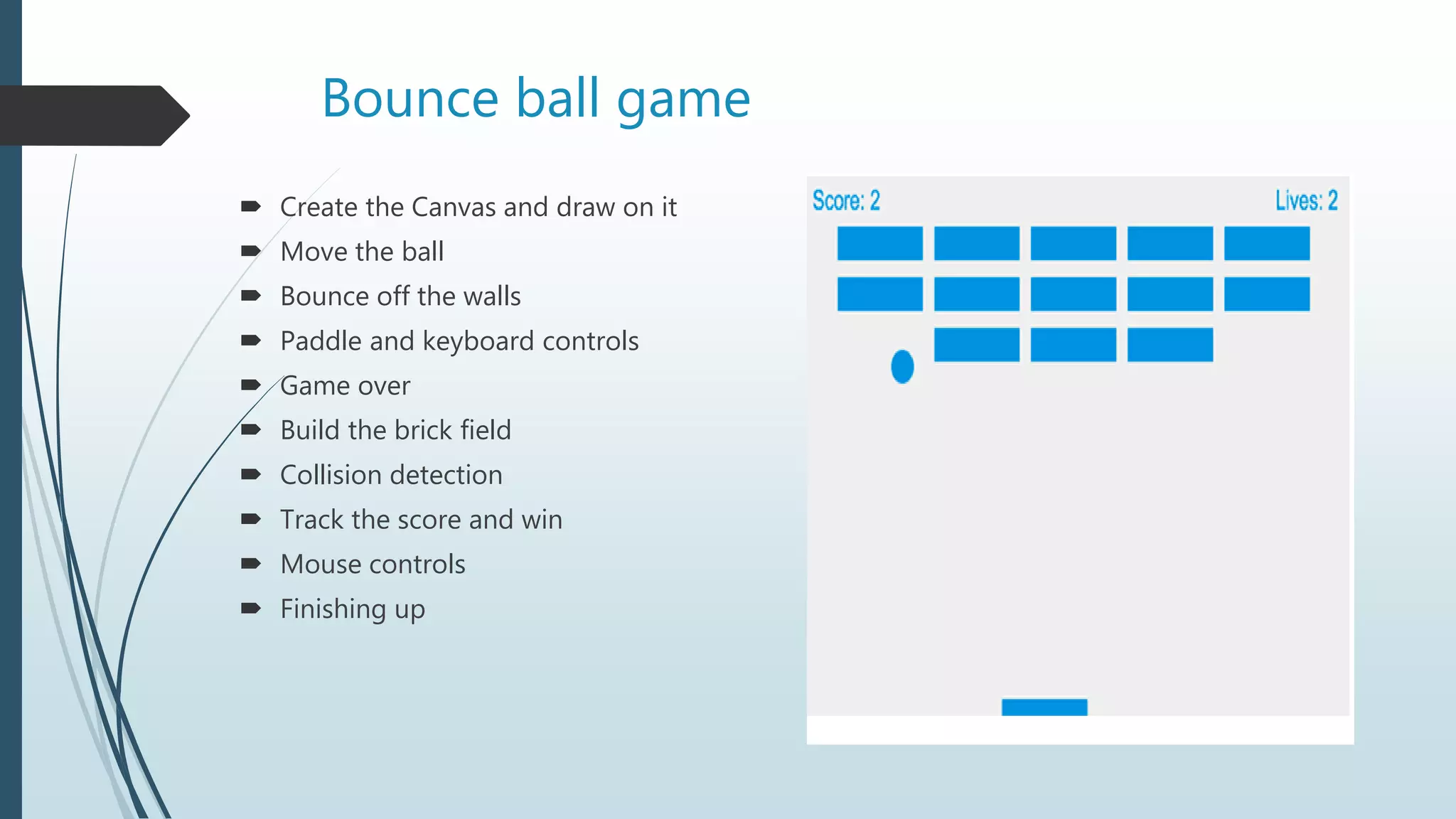 Bounce ball game
 Create the Canvas and draw on it
 Move the ball
 Bounce off the walls
 Paddle and keyboard controls
 Game over
 Build the brick field
 Collision detection
 Track the score and win
 Mouse controls
 Finishing up
 