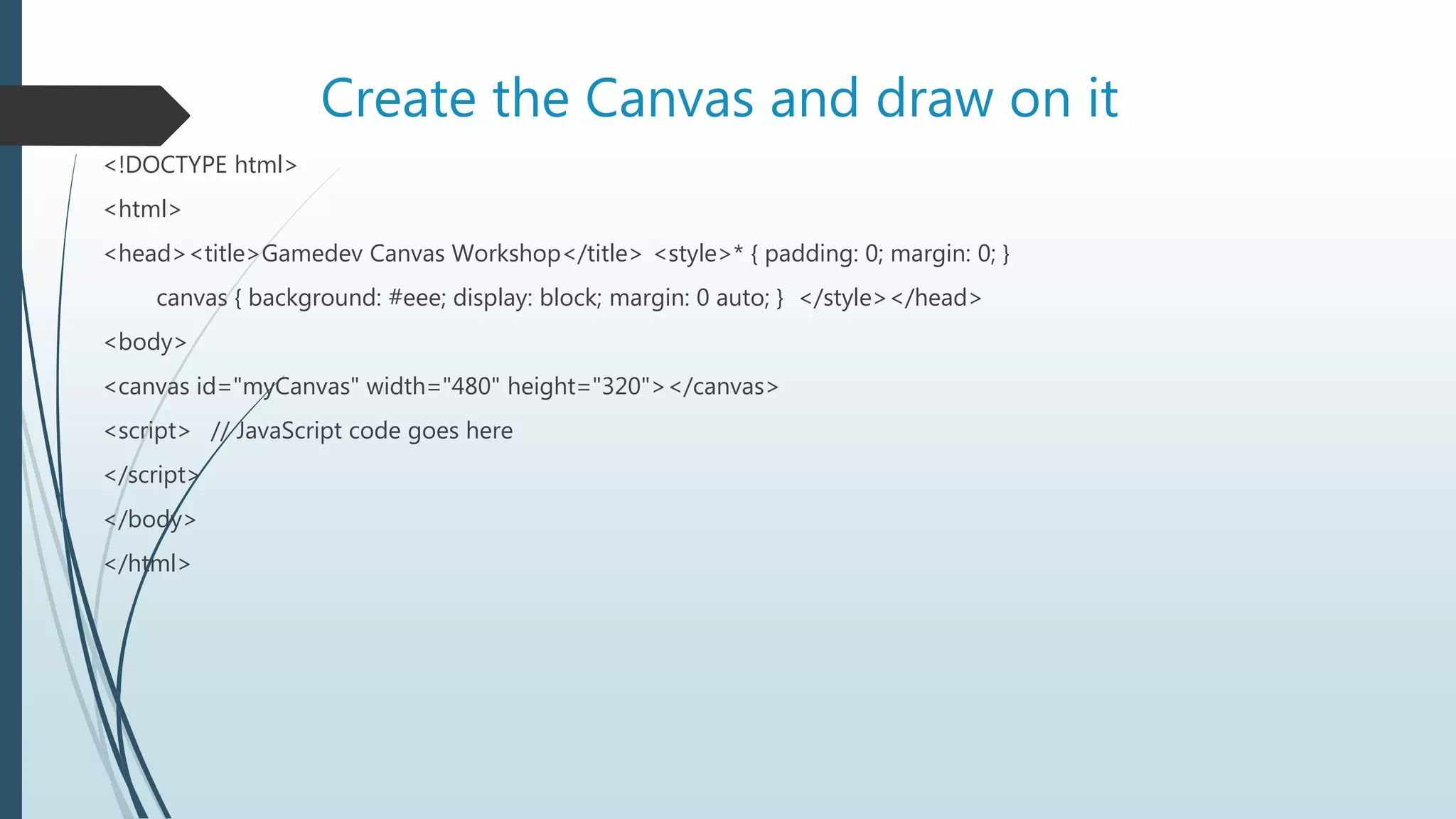 Create the Canvas and draw on it
<!DOCTYPE html>
<html>
<head><title>Gamedev Canvas Workshop</title> <style>* { padding: 0; margin: 0; }
canvas { background: #eee; display: block; margin: 0 auto; } </style></head>
<body>
<canvas id="myCanvas" width="480" height="320"></canvas>
<script> // JavaScript code goes here
</script>
</body>
</html>
 