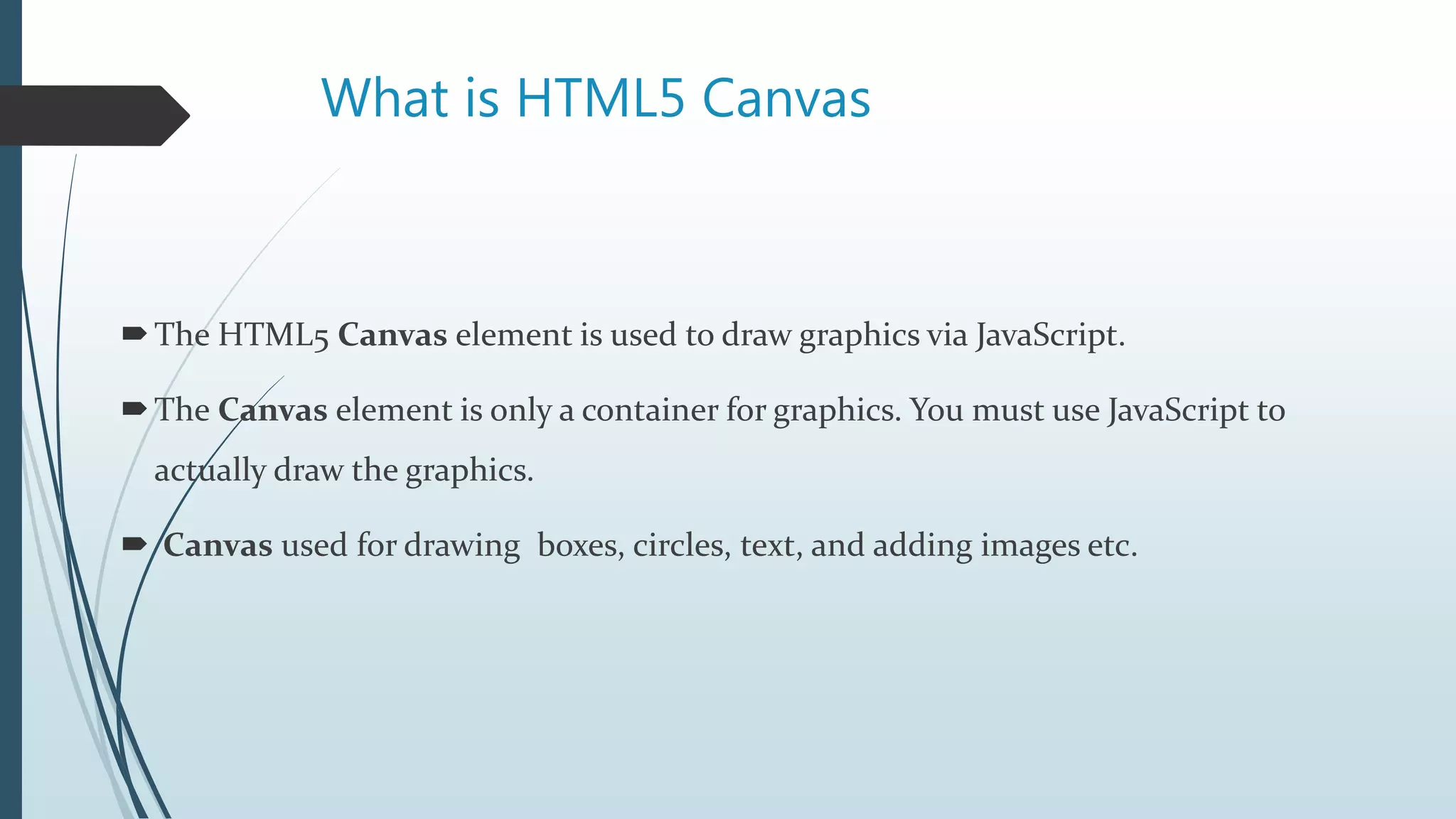 What is HTML5 Canvas
The HTML5 Canvas element is used to draw graphics via JavaScript.
The Canvas element is only a container for graphics. You must use JavaScript to
actually draw the graphics.
 Canvas used for drawing boxes, circles, text, and adding images etc.
 