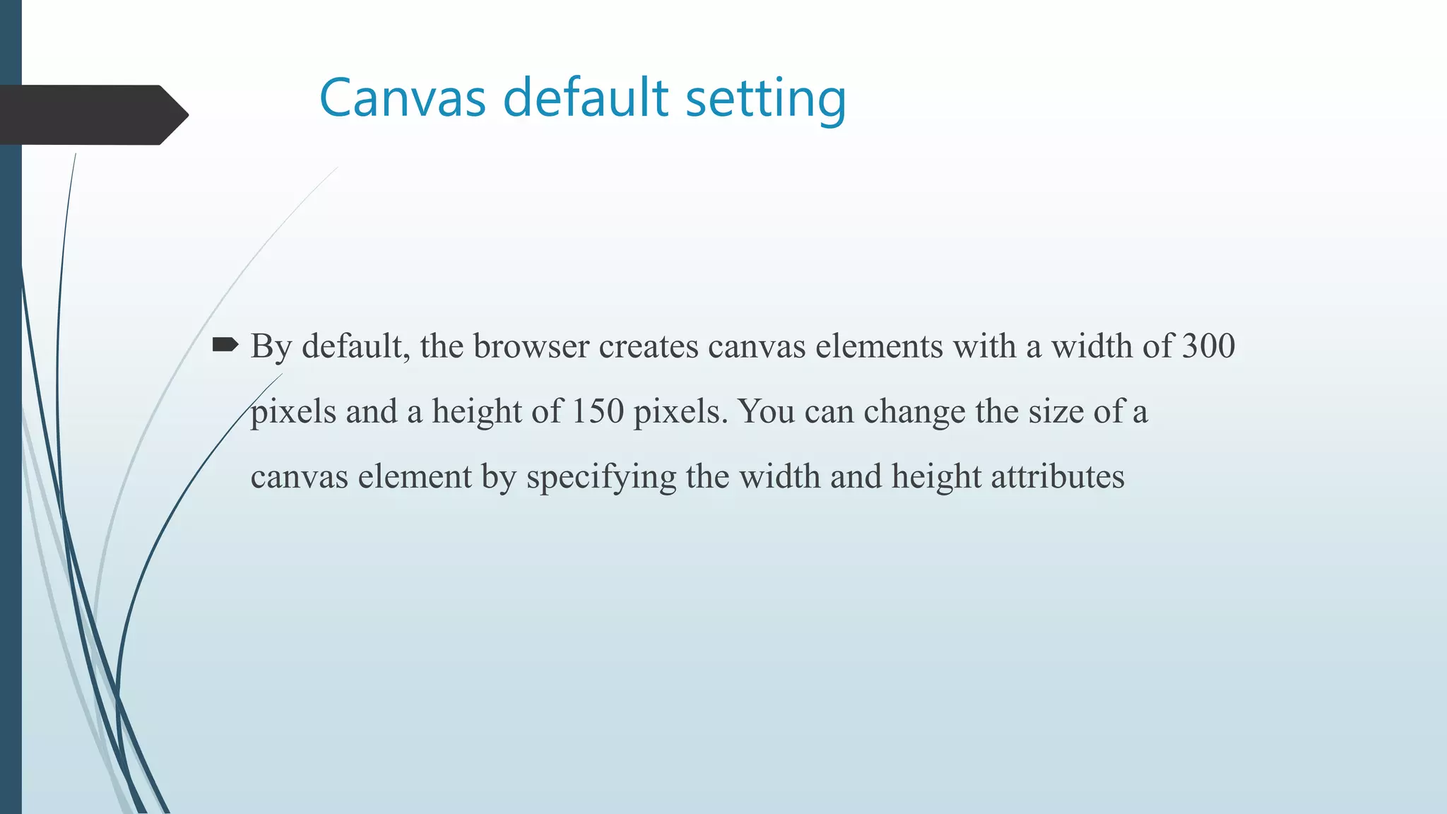 Canvas default setting
 By default, the browser creates canvas elements with a width of 300
pixels and a height of 150 pixels. You can change the size of a
canvas element by specifying the width and height attributes
 
