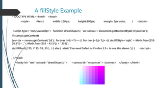 A fillStyle Example
<!DOCTYPE HTML><html> <head>
<style> #test { width: 100px; height:100px; margin: 0px auto; } </style>
<script type="text/javascript"> function drawShape(){ var canvas = document.getElementById('mycanvas');
if (canvas.getContext)
{var ctx = canvas.getContext('2d'); for (var i=0;i<7;i++){ for (var j=0;j<7;j++){ ctx.fillStyle='rgb(' + Math.floor(255-
20.5*i)+ ','+ Math.floor(255 - 42.5*j) + ',255)';
ctx.fillRect( j*25, i* 25, 55, 55 ); } } else { alert('You need Safari or Firefox 1.5+ to see this demo.');} } </script>
</head>
<body id="test" onload="drawShape();"> <canvas id="mycanvas"></canvas> </body></html>
 