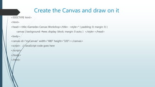 Create the Canvas and draw on it
<!DOCTYPE html>
<html>
<head><title>Gamedev Canvas Workshop</title> <style>* { padding: 0; margin: 0; }
canvas { background: #eee; display: block; margin: 0 auto; } </style></head>
<body>
<canvas id="myCanvas" width="480" height="320"></canvas>
<script> // JavaScript code goes here
</script>
</body>
</html>
 