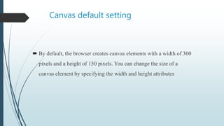 Canvas default setting
 By default, the browser creates canvas elements with a width of 300
pixels and a height of 150 pixels. You can change the size of a
canvas element by specifying the width and height attributes
 