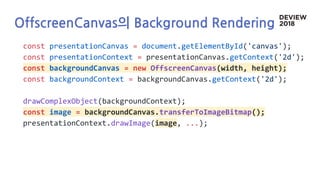 OffscreenCanvas의 Background Rendering
const presentationCanvas = document.getElementById('canvas');
const presentationContext = presentationCanvas.getContext('2d');
const backgroundCanvas = new OffscreenCanvas(width, height);
const backgroundContext = backgroundCanvas.getContext('2d');
drawComplexObject(backgroundContext);
const image = backgroundCanvas.transferToImageBitmap();
presentationContext.drawImage(image, ...);
 