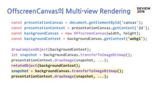 OffscreenCanvas의 Multi-view Rendering
const presentationCanvas = document.getElementById('canvas');
const presentationContext = presentationCanvas.getContext('2d');
const backgroundCanvas = new OffscreenCanvas(width, height);
const backgroundContext = backgroundCanvas.getContext('webgl');
drawComplexObject(backgroundContext);
let snapshot = backgroundCanvas.transferToImageBitmap();
presentationContext.drawImage(snapshot, ...);
rotateObject(backgroundContext);
snapshot = backgroundCanvas.transferToImageBitmap();
presentationContext.drawImage(snapshot, ...);
 
