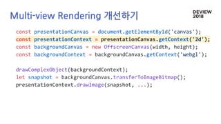 Multi-view Rendering 개선하기
const presentationCanvas = document.getElementById('canvas');
const presentationContext = presentationCanvas.getContext('2d');
const backgroundCanvas = new OffscreenCanvas(width, height);
const backgroundContext = backgroundCanvas.getContext('webgl');
drawComplexObject(backgroundContext);
let snapshot = backgroundCanvas.transferToImageBitmap();
presentationContext.drawImage(snapshot, ...);
 